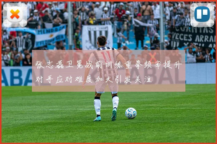 张志磊卫冕战前训练重拳频率提升对手应对难度加大引发关注