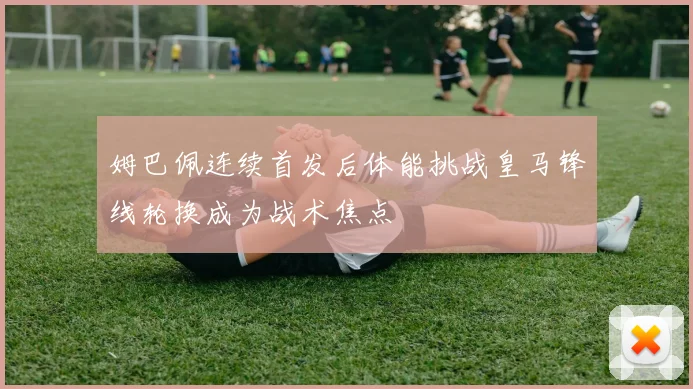 姆巴佩连续首发后体能挑战皇马锋线轮换成为战术焦点