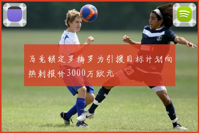 马竞锁定罗梅罗为引援目标计划向热刺报价3000万欧元