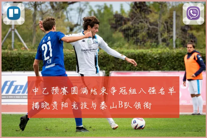 中乙预赛圆满结束争冠组八强名单揭晓贵阳竞技与泰山B队领衔